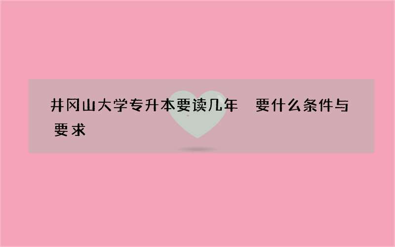 井冈山大学专升本要读几年 要什么条件与要求